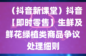 （抖音新课堂）抖音【即时零售】生鲜及鲜花绿植类商品争议处理细则