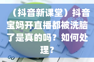 （抖音新课堂）抖音宝妈开直播都被洗脑了是真的吗？如何处理？