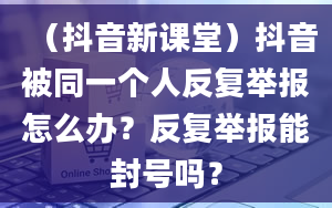 （抖音新课堂）抖音被同一个人反复举报怎么办？反复举报能封号吗？