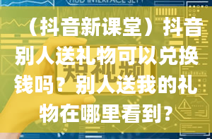 （抖音新课堂）抖音别人送礼物可以兑换钱吗？别人送我的礼物在哪里看到？