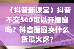 （抖音新课堂）抖音不交500可以开橱窗吗？抖音橱窗卖什么货最火爆？