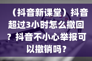 （抖音新课堂）抖音超过3小时怎么撤回？抖音不小心举报可以撤销吗？