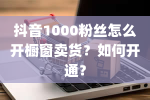 抖音1000粉丝怎么开橱窗卖货？如何开通？