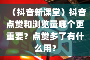 （抖音新课堂）抖音点赞和浏览量哪个更重要？点赞多了有什么用？