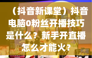 （抖音新课堂）抖音电脑0粉丝开播技巧是什么？新手开直播怎么才能火？