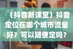 （抖音新课堂）抖音定位在哪个城市流量好？可以随便定吗？