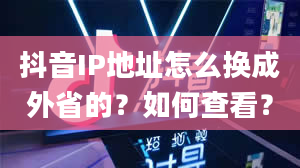 抖音IP地址怎么换成外省的？如何查看？