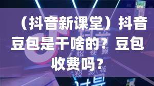 （抖音新课堂）抖音豆包是干啥的？豆包收费吗？