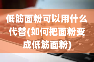 低筋面粉可以用什么代替(如何把面粉变成低筋面粉)