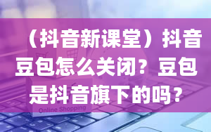 （抖音新课堂）抖音豆包怎么关闭？豆包是抖音旗下的吗？