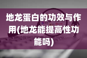 地龙蛋白的功效与作用(地龙能提高性功能吗)