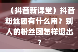 （抖音新课堂）抖音粉丝团有什么用？别人的粉丝团怎样退出？