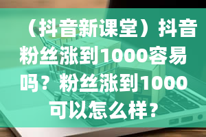 （抖音新课堂）抖音粉丝涨到1000容易吗？粉丝涨到1000可以怎么样？