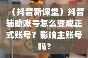 （抖音新课堂）抖音辅助账号怎么变成正式账号？影响主账号吗？