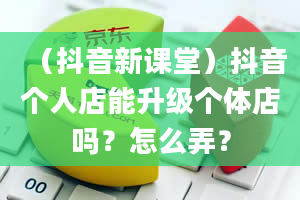 （抖音新课堂）抖音个人店能升级个体店吗？怎么弄？