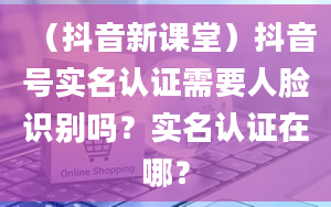 （抖音新课堂）抖音号实名认证需要人脸识别吗？实名认证在哪？