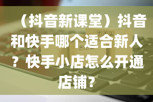 （抖音新课堂）抖音和快手哪个适合新人？快手小店怎么开通店铺？