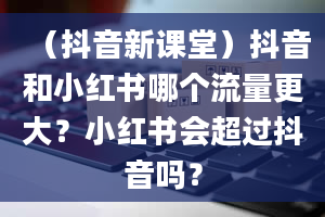 （抖音新课堂）抖音和小红书哪个流量更大？小红书会超过抖音吗？