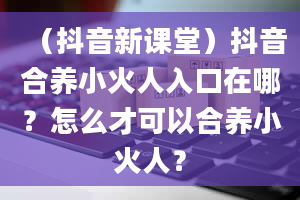 （抖音新课堂）抖音合养小火人入口在哪？怎么才可以合养小火人？