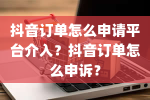 抖音订单怎么申请平台介入？抖音订单怎么申诉？