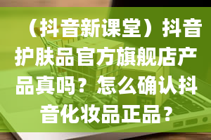 （抖音新课堂）抖音护肤品官方旗舰店产品真吗？怎么确认抖音化妆品正品？