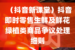 （抖音新课堂）抖音即时零售生鲜及鲜花绿植类商品争议处理细则