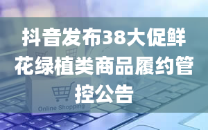 抖音发布38大促鲜花绿植类商品履约管控公告