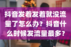 抖音发着发着就没流量了怎么办？抖音什么时候发流量最多？