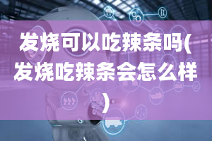 发烧可以吃辣条吗(发烧吃辣条会怎么样)