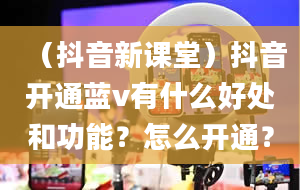 （抖音新课堂）抖音开通蓝v有什么好处和功能？怎么开通？