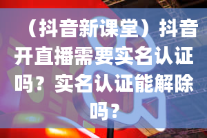 （抖音新课堂）抖音开直播需要实名认证吗？实名认证能解除吗？