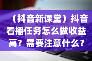 （抖音新课堂）抖音看播任务怎么做收益高？需要注意什么？