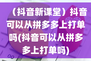 （抖音新课堂）抖音可以从拼多多上打单吗(抖音可以从拼多多上打单吗)