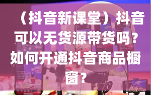 （抖音新课堂）抖音可以无货源带货吗？如何开通抖音商品橱窗？