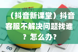 （抖音新课堂）抖音客服不解决问题找谁？怎么办？