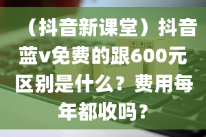 （抖音新课堂）抖音蓝v免费的跟600元区别是什么？费用每年都收吗？