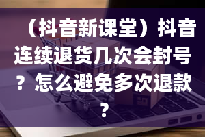 （抖音新课堂）抖音连续退货几次会封号？怎么避免多次退款？