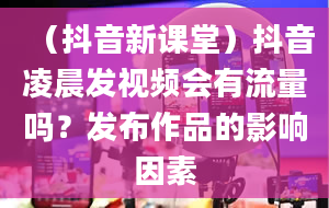 （抖音新课堂）抖音凌晨发视频会有流量吗？发布作品的影响因素