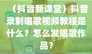 （抖音新课堂）抖音录制唱歌视频教程是什么？怎么发唱歌作品？