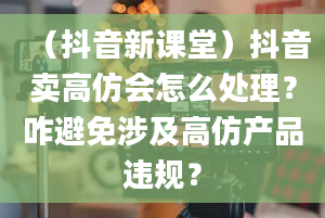 （抖音新课堂）抖音卖高仿会怎么处理？咋避免涉及高仿产品违规？