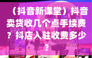 （抖音新课堂）抖音卖货收几个点手续费？抖店入驻收费多少？