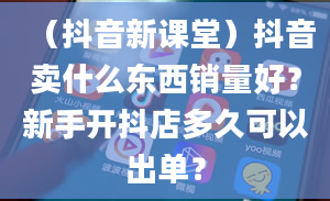 （抖音新课堂）抖音卖什么东西销量好？新手开抖店多久可以出单？