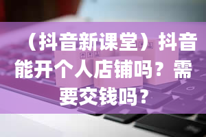 （抖音新课堂）抖音能开个人店铺吗？需要交钱吗？