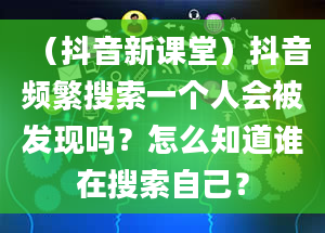 （抖音新课堂）抖音频繁搜索一个人会被发现吗？怎么知道谁在搜索自己？