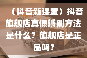 （抖音新课堂）抖音旗舰店真假辨别方法是什么？旗舰店是正品吗？