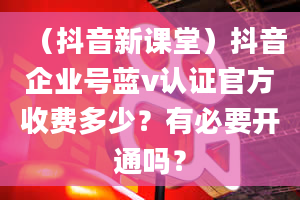 （抖音新课堂）抖音企业号蓝v认证官方收费多少？有必要开通吗？