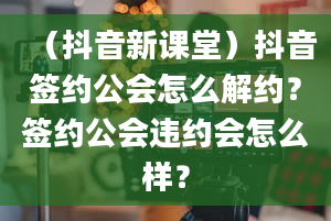 （抖音新课堂）抖音签约公会怎么解约？签约公会违约会怎么样？