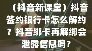 （抖音新课堂）抖音签约银行卡怎么解约？抖音绑卡再解绑会泄露信息吗？