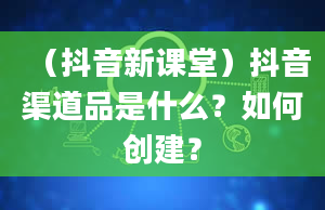 （抖音新课堂）抖音渠道品是什么？如何创建？