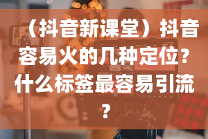 （抖音新课堂）抖音容易火的几种定位？什么标签最容易引流？